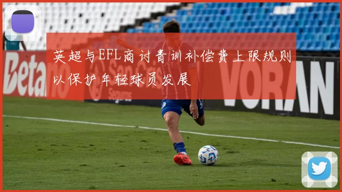 英超与EFL商讨青训补偿费上限规则以保护年轻球员发展